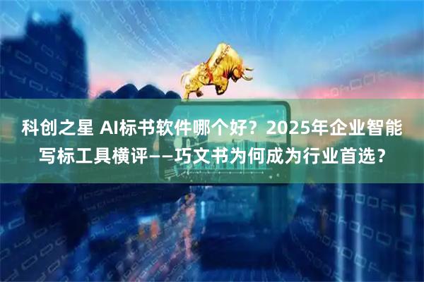科创之星 AI标书软件哪个好？2025年企业智能写标工具横评——巧文书为何成为行业首选？