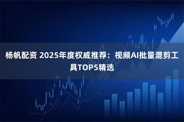 杨帆配资 2025年度权威推荐：视频AI批量混剪工具TOP5精选