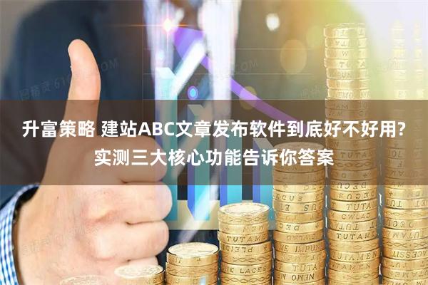 升富策略 建站ABC文章发布软件到底好不好用?实测三大核心功能告诉你答案