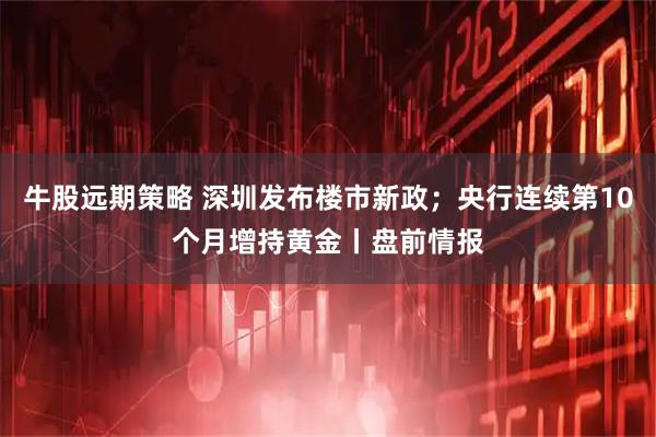 牛股远期策略 深圳发布楼市新政；央行连续第10个月增持黄金丨盘前情报