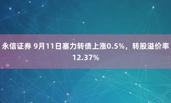 永信证券 9月11日塞力转债上涨0.5%，转股溢价率12.37%