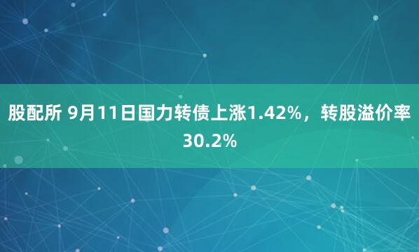 股配所 9月11日国力转债上涨1.42%，转股溢价率30.2%