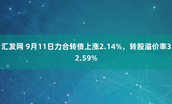 汇发网 9月11日力合转债上涨2.14%，转股溢价率32.59%