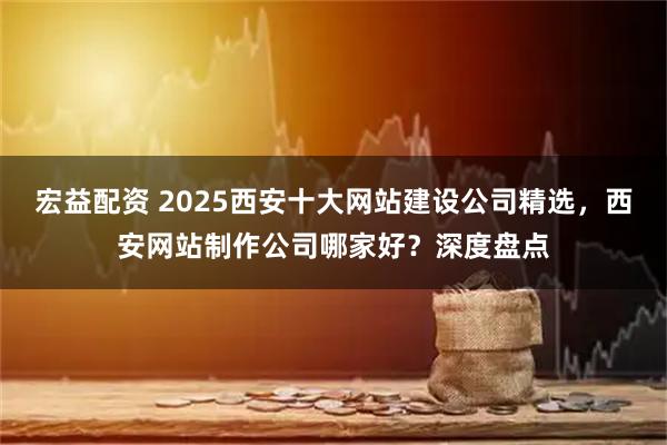 宏益配资 2025西安十大网站建设公司精选，西安网站制作公司哪家好？深度盘点