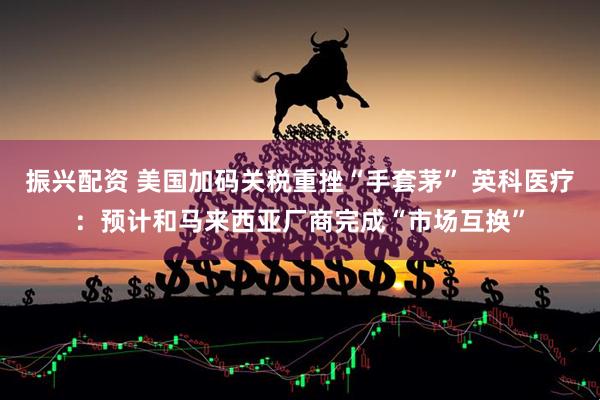 振兴配资 美国加码关税重挫“手套茅” 英科医疗：预计和马来西亚厂商完成“市场互换”