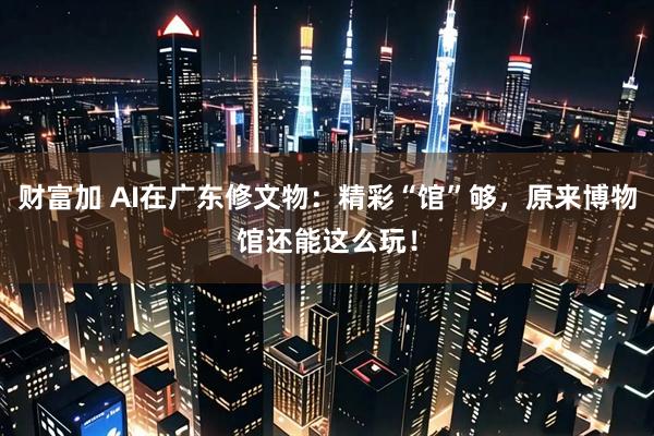 财富加 AI在广东修文物：精彩“馆”够，原来博物馆还能这么玩！