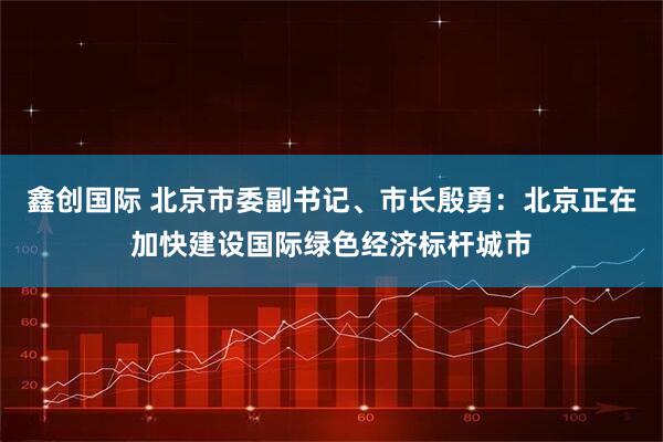 鑫创国际 北京市委副书记、市长殷勇：北京正在加快建设国际绿色经济标杆城市