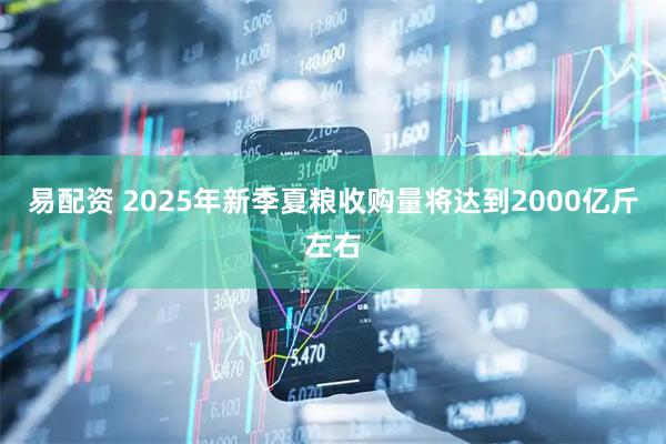 易配资 2025年新季夏粮收购量将达到2000亿斤左右