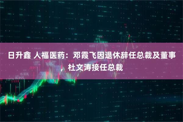 日升鑫 人福医药：邓霞飞因退休辞任总裁及董事，杜文涛接任总裁