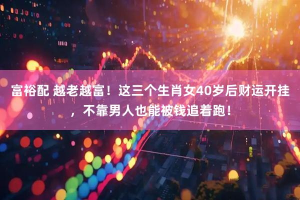 富裕配 越老越富！这三个生肖女40岁后财运开挂，不靠男人也能被钱追着跑！