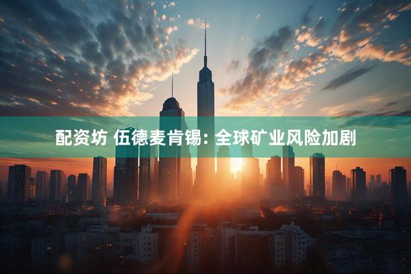 配资坊 伍德麦肯锡: 全球矿业风险加剧