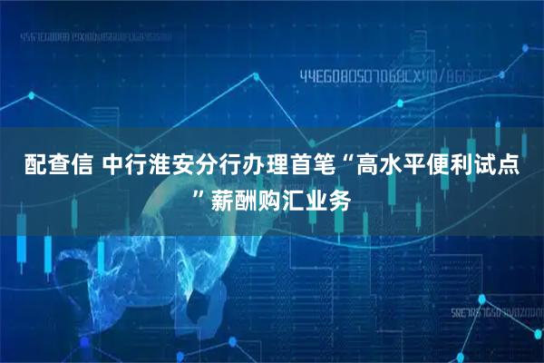 配查信 中行淮安分行办理首笔“高水平便利试点”薪酬购汇业务