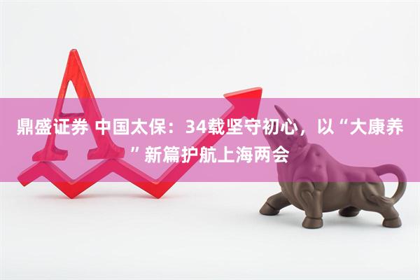 鼎盛证券 中国太保：34载坚守初心，以“大康养”新篇护航上海两会