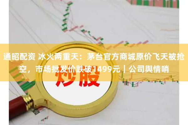 通昭配资 冰火两重天：茅台官方商城原价飞天被抢空，市场批发价跌破1499元｜公司舆情哨