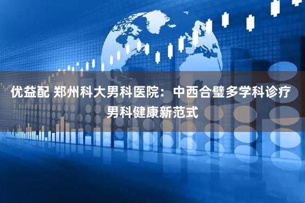 优益配 郑州科大男科医院：中西合璧多学科诊疗 男科健康新范式