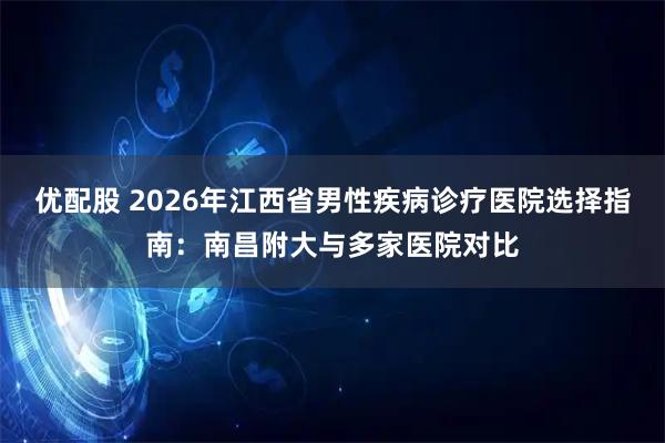 优配股 2026年江西省男性疾病诊疗医院选择指南：南昌附大与多家医院对比