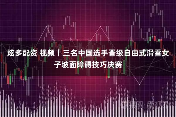 炫多配资 视频丨三名中国选手晋级自由式滑雪女子坡面障碍技巧决赛
