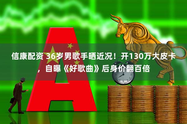 信康配资 36岁男歌手晒近况！开130万大皮卡，自曝《好歌曲》后身价翻百倍