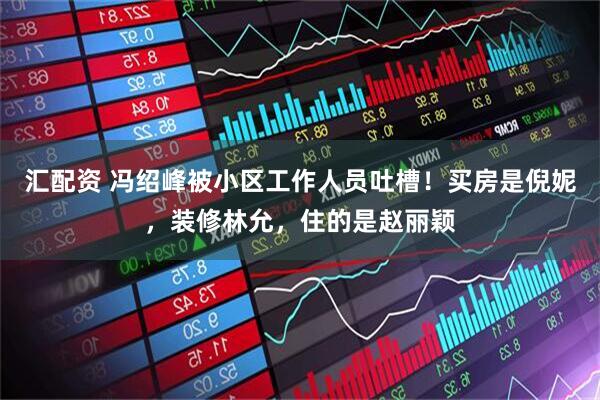 汇配资 冯绍峰被小区工作人员吐槽！买房是倪妮，装修林允，住的是赵丽颖