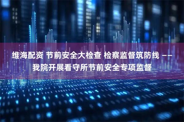 维海配资 节前安全大检查 检察监督筑防线 ——我院开展看守所节前安全专项监督