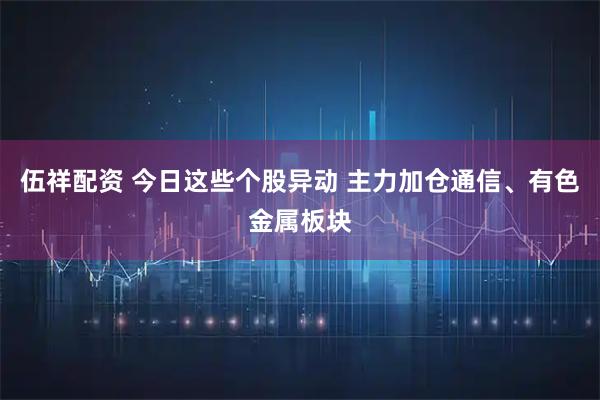 伍祥配资 今日这些个股异动 主力加仓通信、有色金属板块