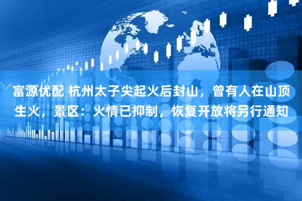 富源优配 杭州太子尖起火后封山，曾有人在山顶生火，景区：火情已抑制，恢复开放将另行通知