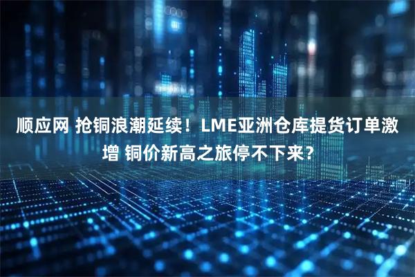 顺应网 抢铜浪潮延续！LME亚洲仓库提货订单激增 铜价新高之旅停不下来？