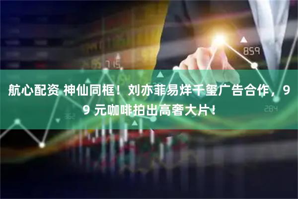 航心配资 神仙同框！刘亦菲易烊千玺广告合作，99 元咖啡拍出高奢大片！