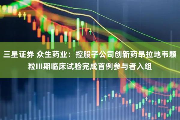 三星证券 众生药业：控股子公司创新药昂拉地韦颗粒III期临床试验完成首例参与者入组