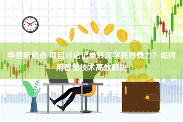 华楚新起点 项目讨论记录转文字耗时费力？如何用智能技术高效解决