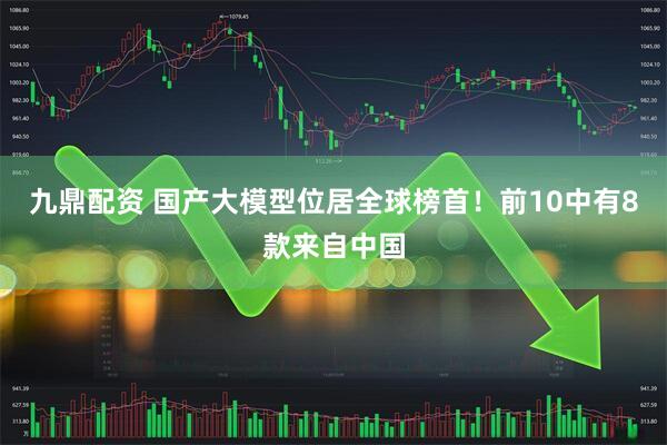 九鼎配资 国产大模型位居全球榜首！前10中有8款来自中国