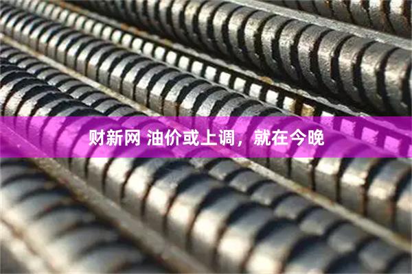 财新网 油价或上调，就在今晚