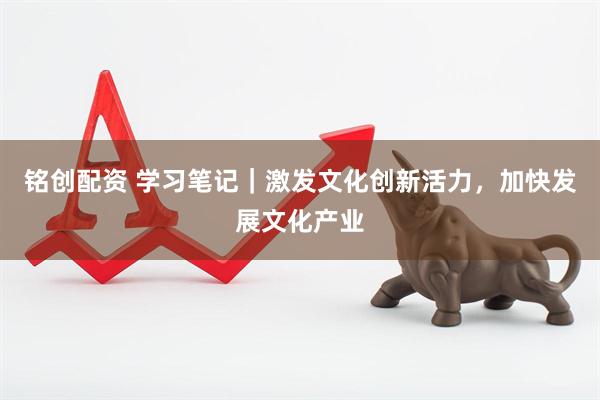 铭创配资 学习笔记｜激发文化创新活力，加快发展文化产业