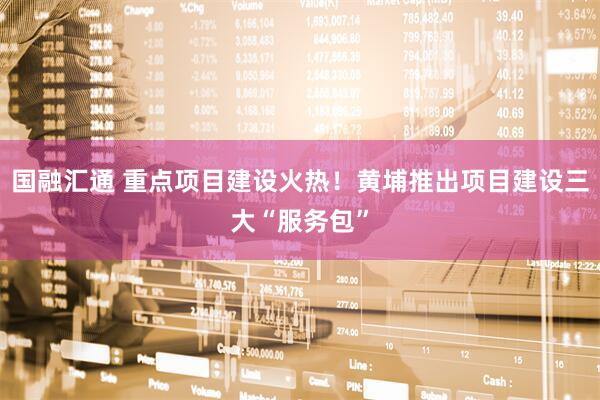国融汇通 重点项目建设火热！黄埔推出项目建设三大“服务包”