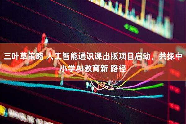 三叶草策略 人工智能通识课出版项目启动，共探中小学AI教育新 路径