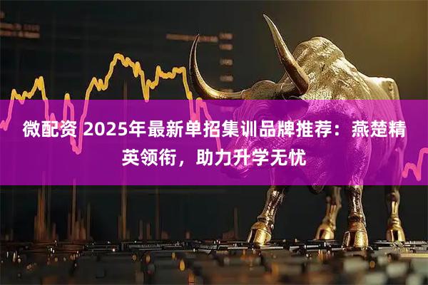 微配资 2025年最新单招集训品牌推荐：燕楚精英领衔，助力升学无忧