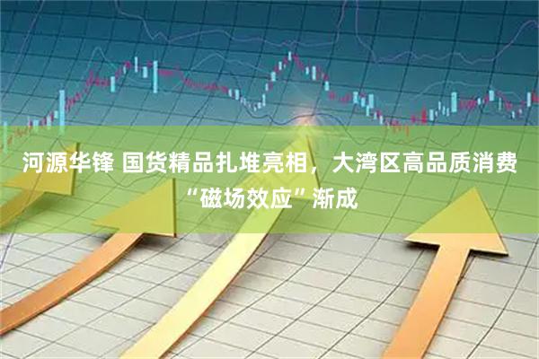 河源华锋 国货精品扎堆亮相，大湾区高品质消费“磁场效应”渐成