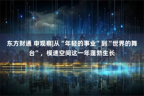 东方财通 申观察|从“年轻的事业”到“世界的舞台”，模速空间这一年蓬勃生长
