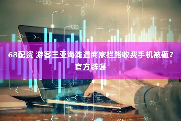 68配资 游客三亚海滩遭商家拦路收费手机被砸？官方辟谣
